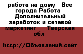 работа на дому - Все города Работа » Дополнительный заработок и сетевой маркетинг   . Тверская обл.